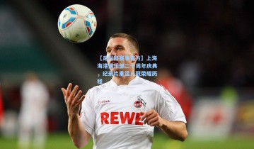 【足彩网赛事官方】上海海港俱乐部二十周年庆典，纪录片重温八冠荣耀历程