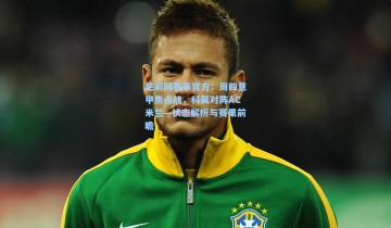 足彩网赛事官方：周四意甲焦点战，科莫对阵AC米兰—状态解析与赛果前瞻