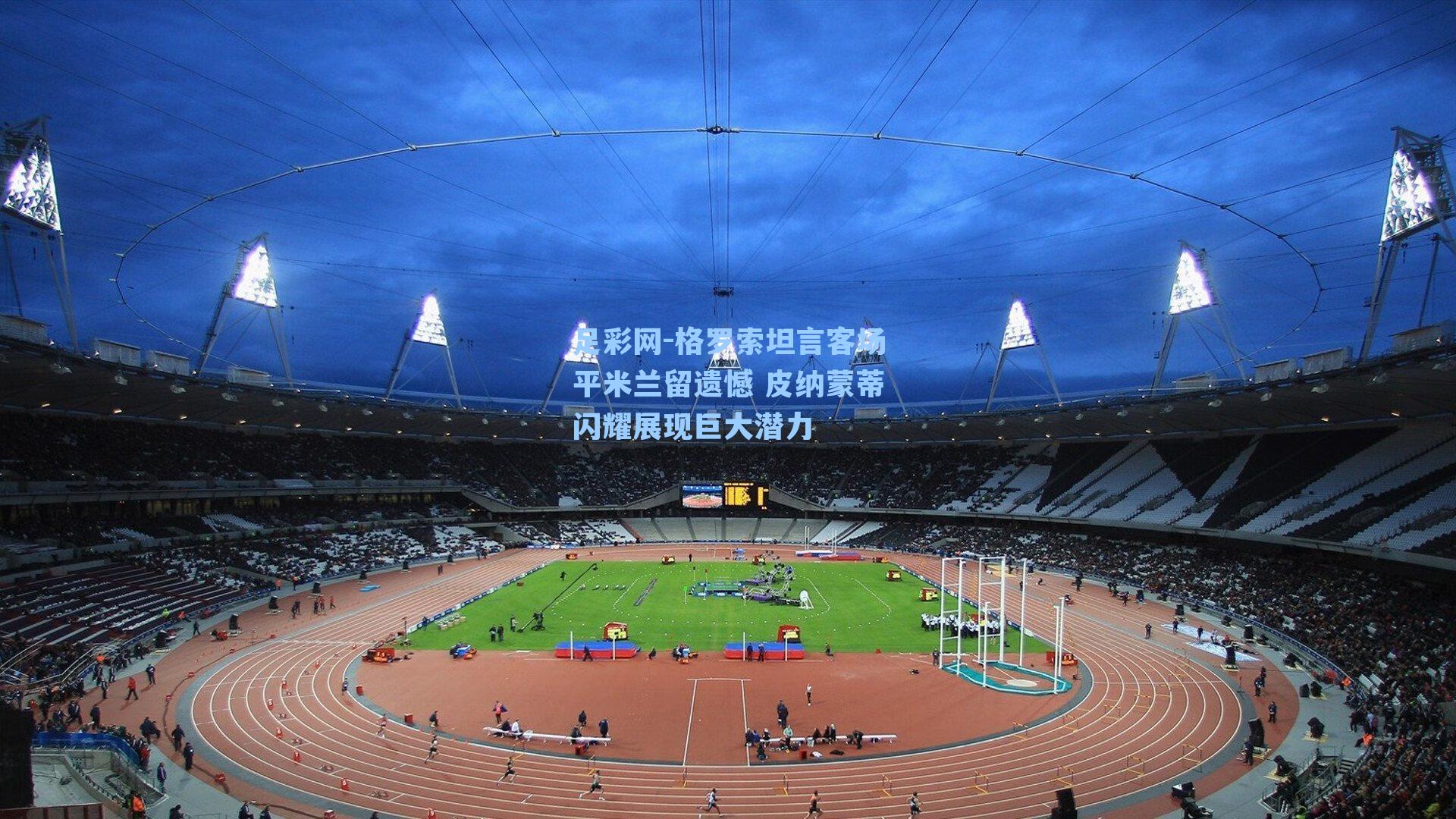 格罗索坦言客场平米兰留遗憾 皮纳蒙蒂闪耀展现巨大潜力