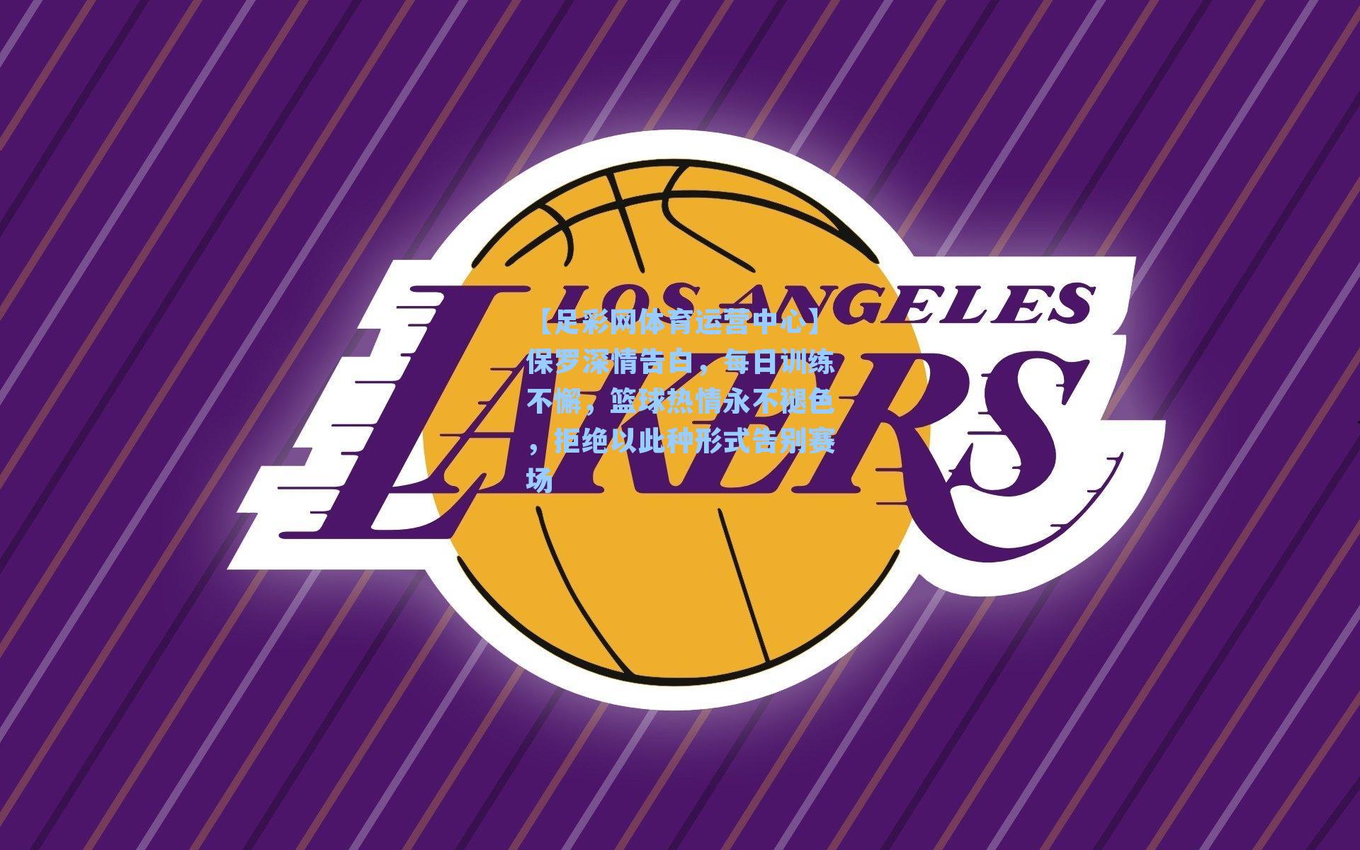 保罗深情告白，每日训练不懈，篮球热情永不褪色，拒绝以此种形式告别赛场