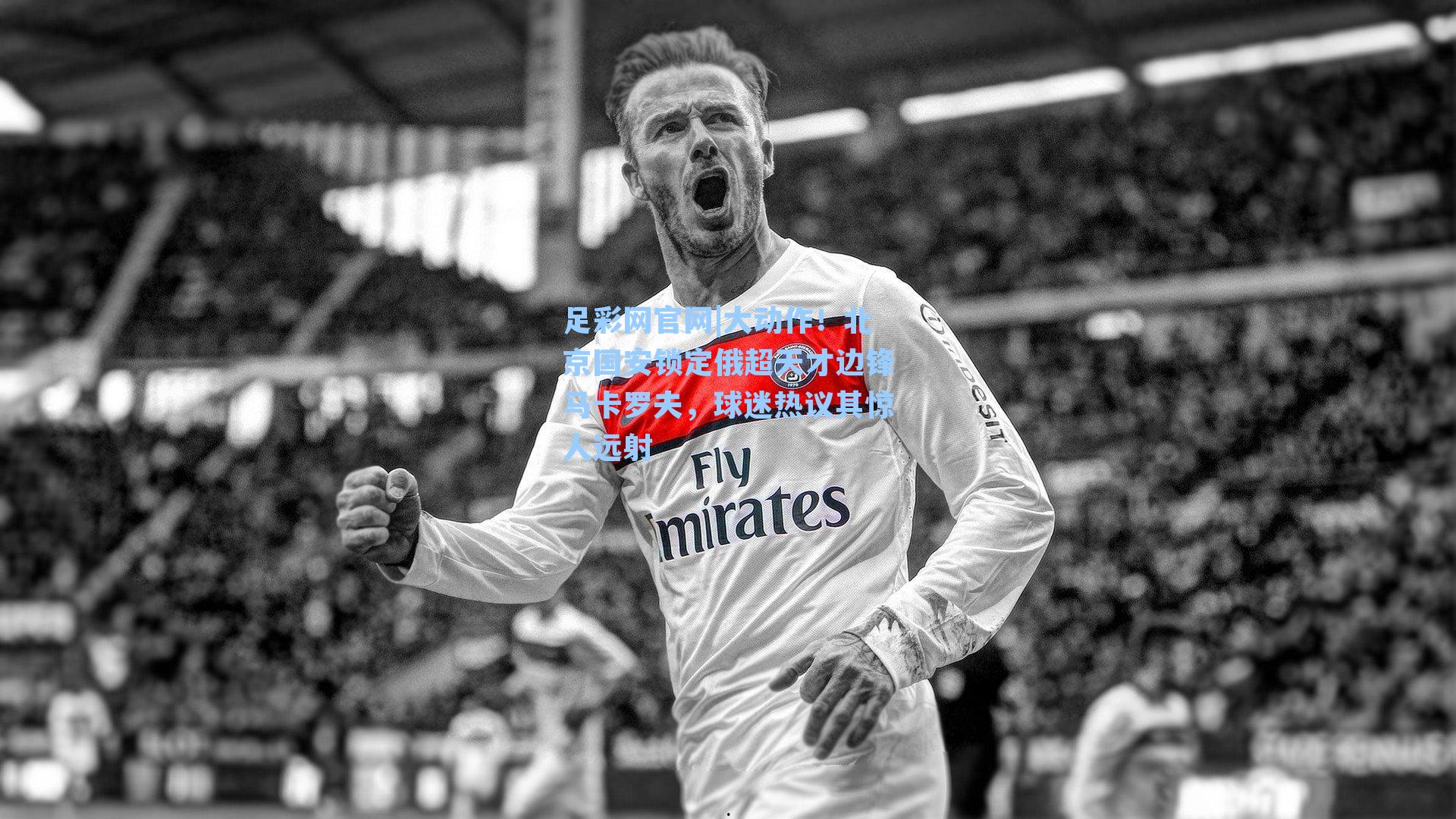 大动作！北京国安锁定俄超天才边锋马卡罗夫，球迷热议其惊人远射