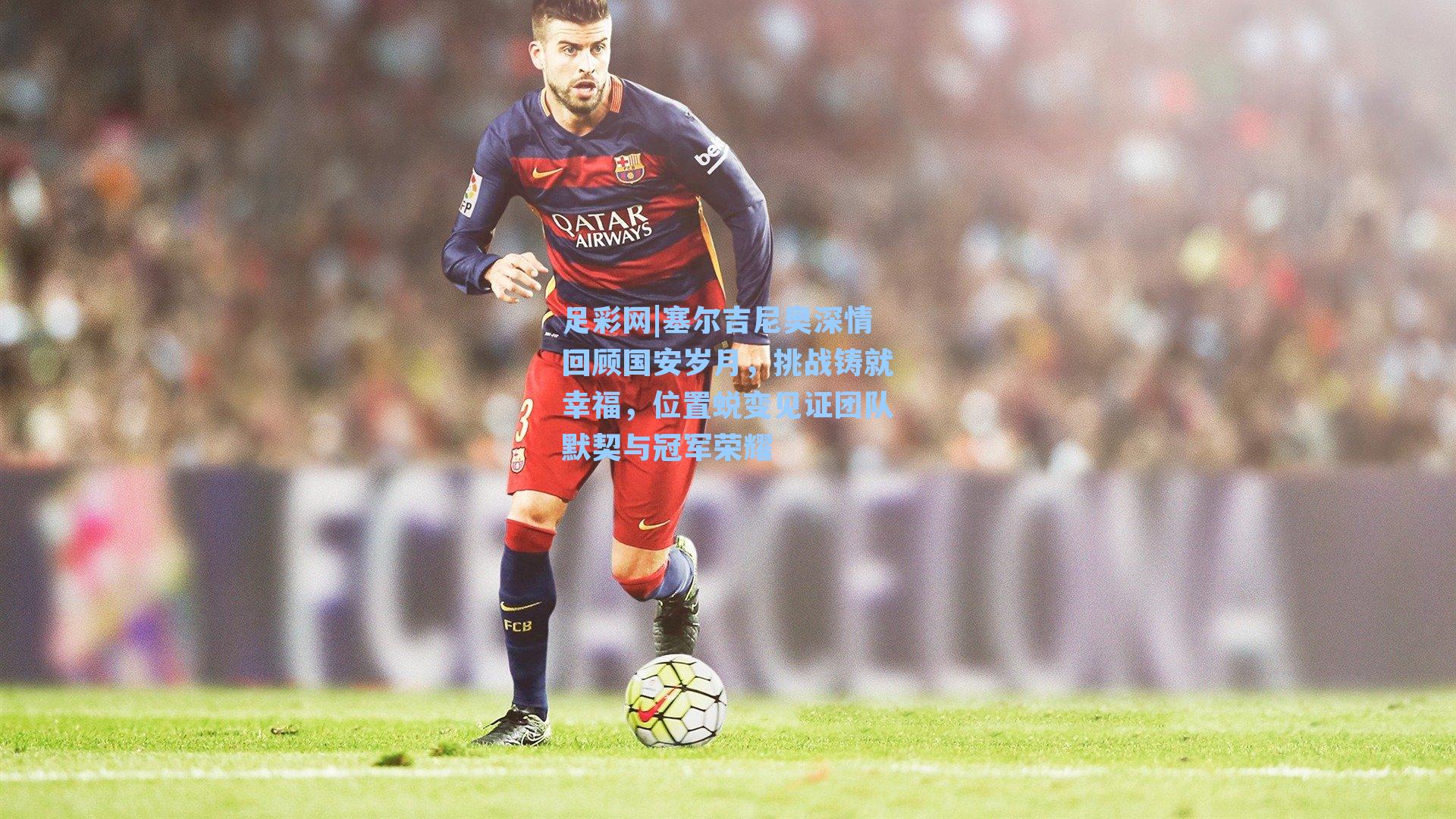 塞尔吉尼奥深情回顾国安岁月，挑战铸就幸福，位置蜕变见证团队默契与冠军荣耀