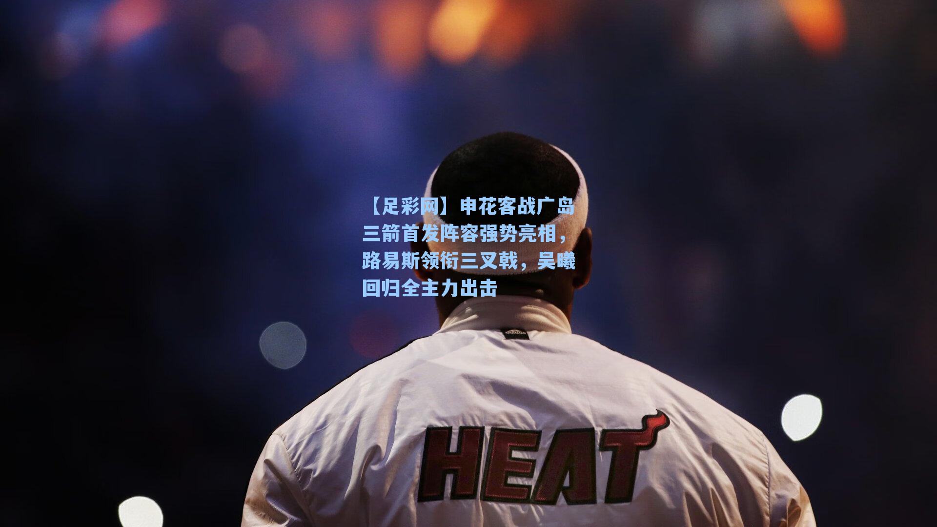 申花客战广岛三箭首发阵容强势亮相，路易斯领衔三叉戟，吴曦回归全主力出击