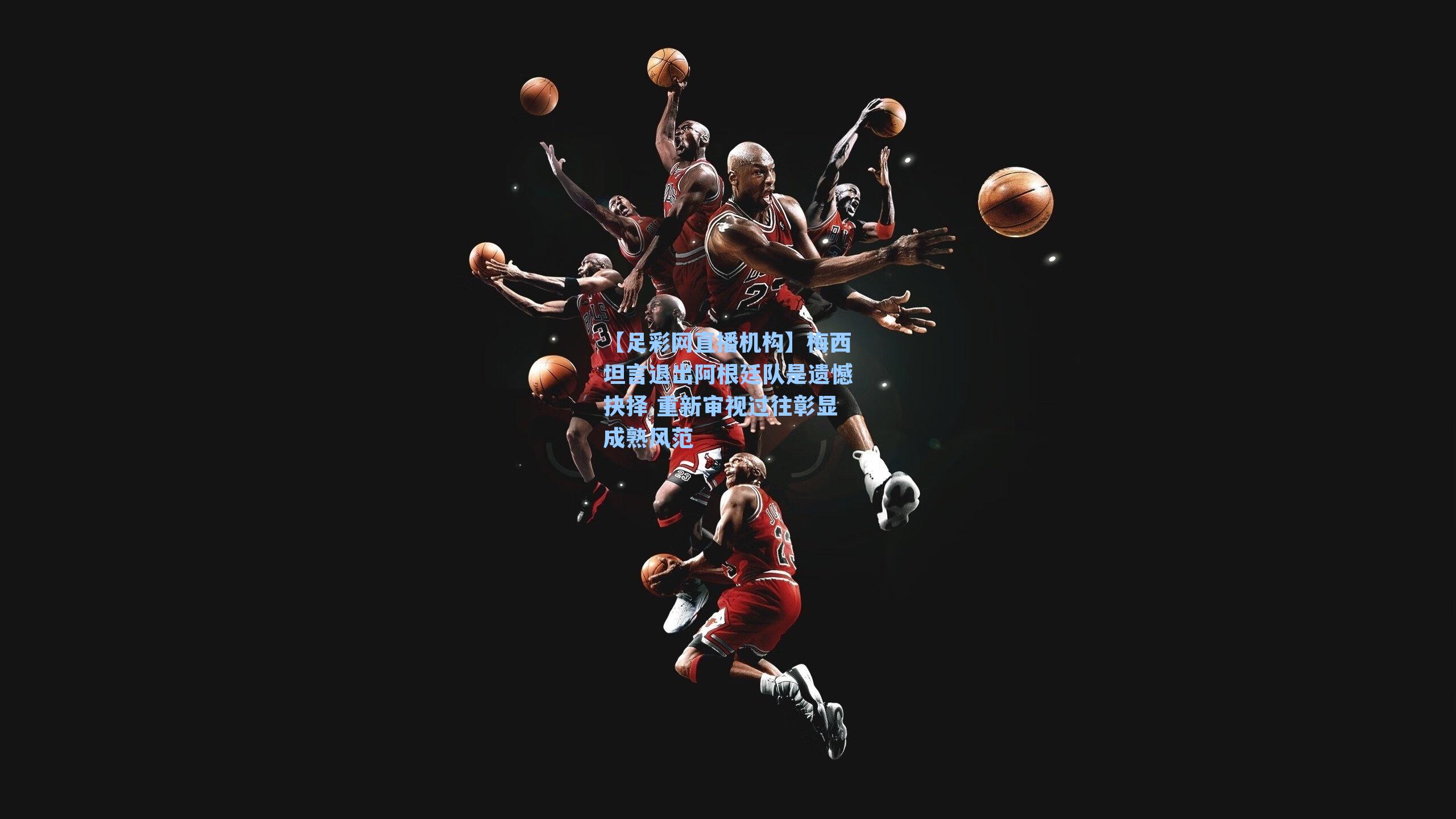 梅西坦言退出阿根廷队是遗憾抉择 重新审视过往彰显成熟风范